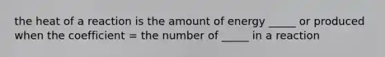 the heat of a reaction is the amount of energy _____ or produced when the coefficient = the number of _____ in a reaction