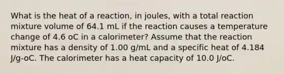 What is the heat of a reaction, in joules, with a total reaction mixture volume of 64.1 mL if the reaction causes a temperature change of 4.6 oC in a calorimeter? Assume that the reaction mixture has a density of 1.00 g/mL and a specific heat of 4.184 J/g-oC. The calorimeter has a heat capacity of 10.0 J/oC.