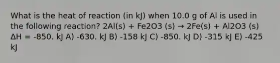 What is the heat of reaction (in kJ) when 10.0 g of Al is used in the following reaction? 2Al(s) + Fe2O3 (s) → 2Fe(s) + Al2O3 (s) ΔH = -850. kJ A) -630. kJ B) -158 kJ C) -850. kJ D) -315 kJ E) -425 kJ