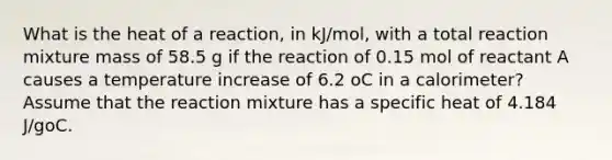 What is the heat of a reaction, in kJ/mol, with a total reaction mixture mass of 58.5 g if the reaction of 0.15 mol of reactant A causes a temperature increase of 6.2 oC in a calorimeter? Assume that the reaction mixture has a specific heat of 4.184 J/goC.