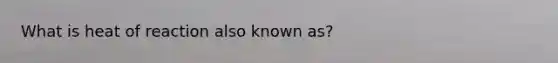 What is heat of reaction also known as?