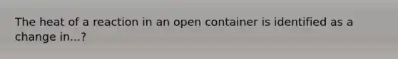 The heat of a reaction in an open container is identified as a change in...?