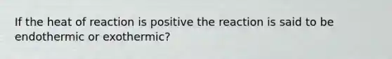 If the heat of reaction is positive the reaction is said to be endothermic or exothermic?