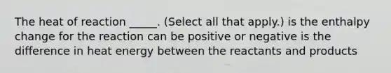 The heat of reaction _____. (Select all that apply.) is the enthalpy change for the reaction can be positive or negative is the difference in heat energy between the reactants and products