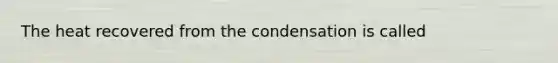 The heat recovered from the condensation is called