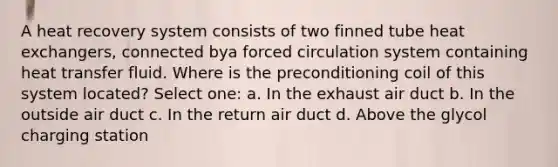 A heat recovery system consists of two finned tube heat exchangers, connected bya forced circulation system containing heat transfer fluid. Where is the preconditioning coil of this system located? Select one: a. In the exhaust air duct b. In the outside air duct c. In the return air duct d. Above the glycol charging station