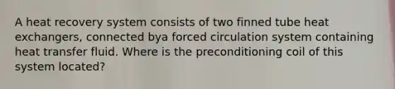 A heat recovery system consists of two finned tube heat exchangers, connected bya forced circulation system containing heat transfer fluid. Where is the preconditioning coil of this system located?