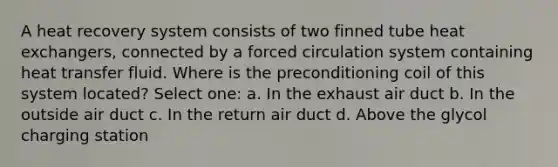 A heat recovery system consists of two finned tube heat exchangers, connected by a forced circulation system containing heat transfer fluid. Where is the preconditioning coil of this system located? Select one: a. In the exhaust air duct b. In the outside air duct c. In the return air duct d. Above the glycol charging station