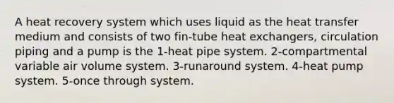 A heat recovery system which uses liquid as the heat transfer medium and consists of two fin-tube heat exchangers, circulation piping and a pump is the 1-heat pipe system. 2-compartmental variable air volume system. 3-runaround system. 4-heat pump system. 5-once through system.