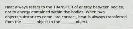 Heat always refers to the TRANSFER of energy between bodies, not to energy contained within the bodies. When two objects/substances come into contact, heat is always transferred from the _______ object to the _______ object.