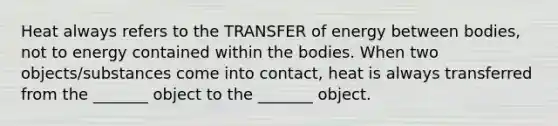 Heat always refers to the TRANSFER of energy between bodies, not to energy contained within the bodies. When two objects/substances come into contact, heat is always transferred from the _______ object to the _______ object.