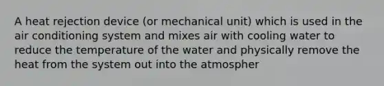 A heat rejection device (or mechanical unit) which is used in the air conditioning system and mixes air with cooling water to reduce the temperature of the water and physically remove the heat from the system out into the atmospher