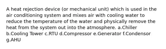 A heat rejection device (or mechanical unit) which is used in the air conditioning system and mixes air with cooling water to reduce the temperature of the water and physically remove the heat from the system out into the atmosphere. a.Chiller b.Cooling Tower c.RTU d.Compressor e.Generator f.Condensor g.AHU