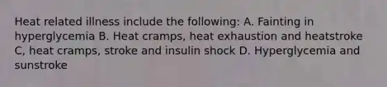 Heat related illness include the following: A. Fainting in hyperglycemia B. Heat cramps, heat exhaustion and heatstroke C, heat cramps, stroke and insulin shock D. Hyperglycemia and sunstroke