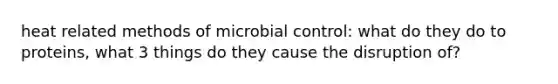 heat related methods of microbial control: what do they do to proteins, what 3 things do they cause the disruption of?