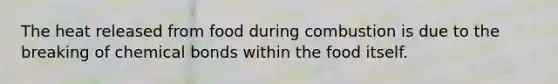 The heat released from food during combustion is due to the breaking of chemical bonds within the food itself.