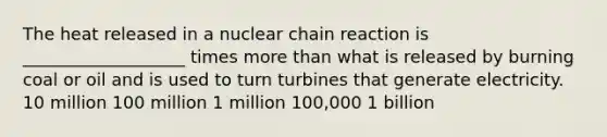 The heat released in a nuclear chain reaction is ___________________ times more than what is released by burning coal or oil and is used to turn turbines that generate electricity. 10 million 100 million 1 million 100,000 1 billion