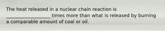 The heat released in a nuclear chain reaction is ___________________ times more than what is released by burning a comparable amount of coal or oil.