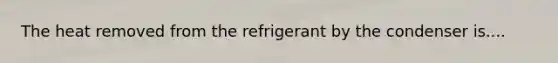 The heat removed from the refrigerant by the condenser is....