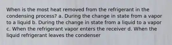 When is the most heat removed from the refrigerant in the condensing process? a. During the change in state from a vapor to a liquid b. During the change in state from a liquid to a vapor c. When the refrigerant vapor enters the receiver d. When the liquid refrigerant leaves the condenser