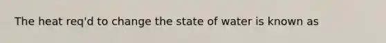 The heat req'd to change the state of water is known as