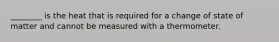 ________ is the heat that is required for a change of state of matter and cannot be measured with a thermometer.