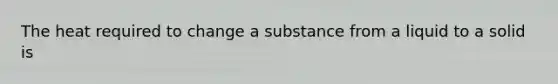 The heat required to change a substance from a liquid to a solid is