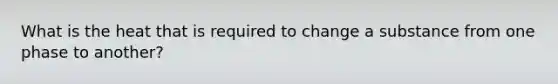 What is the heat that is required to change a substance from one phase to another?