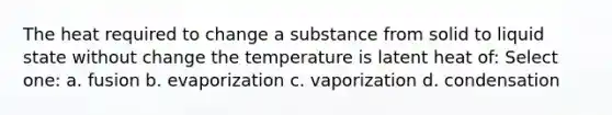 The heat required to change a substance from solid to liquid state without change the temperature is latent heat of: Select one: a. fusion b. evaporization c. vaporization d. condensation