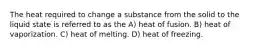 The heat required to change a substance from the solid to the liquid state is referred to as the A) heat of fusion. B) heat of vaporization. C) heat of melting. D) heat of freezing.