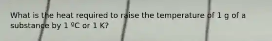 What is the heat required to raise the temperature of 1 g of a substance by 1 ºC or 1 K?