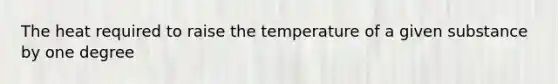 The heat required to raise the temperature of a given substance by one degree