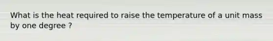 What is the heat required to raise the temperature of a unit mass by one degree ?