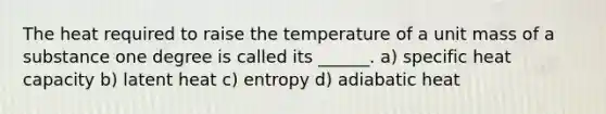 The heat required to raise the temperature of a unit mass of a substance one degree is called its ______. a) specific heat capacity b) latent heat c) entropy d) adiabatic heat