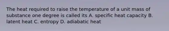 The heat required to raise the temperature of a unit mass of substance one degree is called its A. specific heat capacity B. latent heat C. entropy D. adiabatic heat