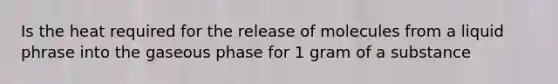 Is the heat required for the release of molecules from a liquid phrase into the gaseous phase for 1 gram of a substance