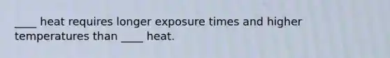 ____ heat requires longer exposure times and higher temperatures than ____ heat.