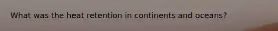 What was the heat retention in continents and oceans?