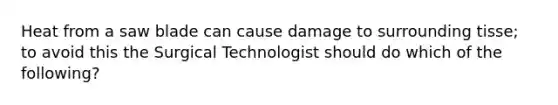 Heat from a saw blade can cause damage to surrounding tisse; to avoid this the Surgical Technologist should do which of the following?