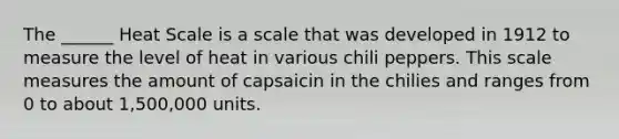 The ______ Heat Scale is a scale that was developed in 1912 to measure the level of heat in various chili peppers. This scale measures the amount of capsaicin in the chilies and ranges from 0 to about 1,500,000 units.