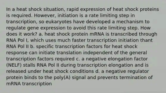 In a heat shock situation, rapid expression of heat shock proteins is required. However, initiation is a rate limiting step in transcription, so eukaryotes have developed a mechanism to regulate <a href='https://www.questionai.com/knowledge/kFtiqWOIJT-gene-expression' class='anchor-knowledge'>gene expression</a> to avoid this rate limiting step. How does it work? a. heat shock protein mRNA is transcribed through RNA Pol I, which uses much faster transcription initiation thant RNA Pol II b. specific transcription factors for heat shock response can initiate translation independent of the general transcription factors required c. a negative elongation factor (NELF) stalls RNA Pol II during transcription elongation and is released under heat shock conditions d. a negative regulator protein binds to the poly(A) signal and prevents termination of mRNA transcription