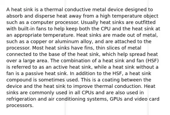 A heat sink is a thermal conductive metal device designed to absorb and disperse heat away from a high temperature object such as a computer processor. Usually heat sinks are outfitted with built-in fans to help keep both the CPU and the heat sink at an appropriate temperature. Heat sinks are made out of metal, such as a copper or aluminum alloy, and are attached to the processor. Most heat sinks have fins, thin slices of metal connected to the base of the heat sink, which help spread heat over a large area. The combination of a heat sink and fan (HSF) is referred to as an active heat sink, while a heat sink without a fan is a passive heat sink. In addition to the HSF, a heat sink compound is sometimes used. This is a coating between the device and the heat sink to improve thermal conduction. Heat sinks are commonly used in all CPUs and are also used in refrigeration and air conditioning systems, GPUs and video card processors.