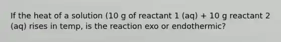 If the heat of a solution (10 g of reactant 1 (aq) + 10 g reactant 2 (aq) rises in temp, is the reaction exo or endothermic?