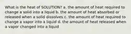 What is the heat of SOLUTION? a. the amount of heat required to change a solid into a liquid b. the amount of heat absorbed or released when a solid dissolves c. the amount of heat required to change a vapor into a liquid d. the amount of heat released when a vapor changed into a liquid