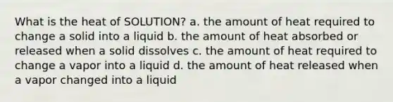 What is the heat of SOLUTION? a. the amount of heat required to change a solid into a liquid b. the amount of heat absorbed or released when a solid dissolves c. the amount of heat required to change a vapor into a liquid d. the amount of heat released when a vapor changed into a liquid