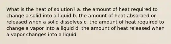 What is the heat of solution? a. the amount of heat required to change a solid into a liquid b. the amount of heat absorbed or released when a solid dissolves c. the amount of heat required to change a vapor into a liquid d. the amount of heat released when a vapor changes into a liquid