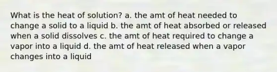 What is the heat of solution? a. the amt of heat needed to change a solid to a liquid b. the amt of heat absorbed or released when a solid dissolves c. the amt of heat required to change a vapor into a liquid d. the amt of heat released when a vapor changes into a liquid