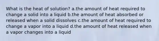 What is the heat of solution? a.the amount of heat required to change a solid into a liquid b.the amount of heat absorbed or released when a solid dissolves c.the amount of heat required to change a vapor into a liquid d.the amount of heat released when a vapor changes into a liquid