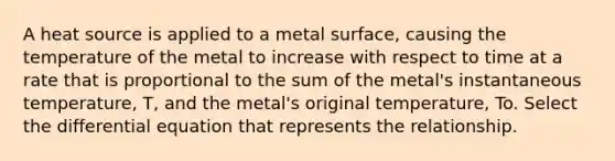 A heat source is applied to a metal surface, causing the temperature of the metal to increase with respect to time at a rate that is proportional to the sum of the metal's instantaneous temperature, T, and the metal's original temperature, To. Select the differential equation that represents the relationship.