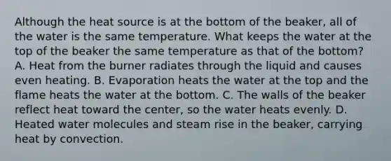 Although the heat source is at the bottom of the beaker, all of the water is the same temperature. What keeps the water at the top of the beaker the same temperature as that of the bottom? A. Heat from the burner radiates through the liquid and causes even heating. B. Evaporation heats the water at the top and the flame heats the water at the bottom. C. The walls of the beaker reflect heat toward the center, so the water heats evenly. D. Heated water molecules and steam rise in the beaker, carrying heat by convection.